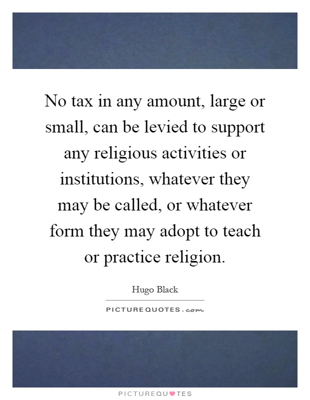 No tax in any amount, large or small, can be levied to support any religious activities or institutions, whatever they may be called, or whatever form they may adopt to teach or practice religion Picture Quote #1