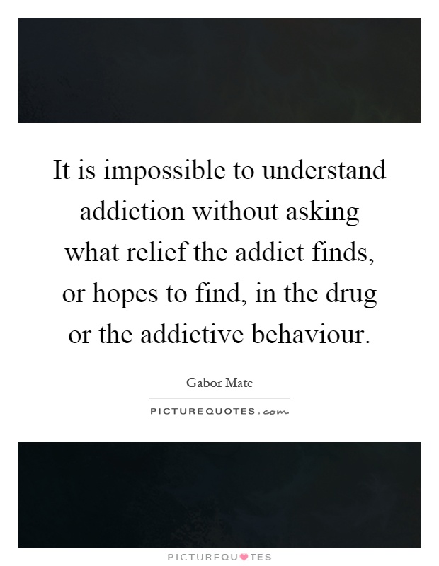 It is impossible to understand addiction without asking what relief the addict finds, or hopes to find, in the drug or the addictive behaviour Picture Quote #1