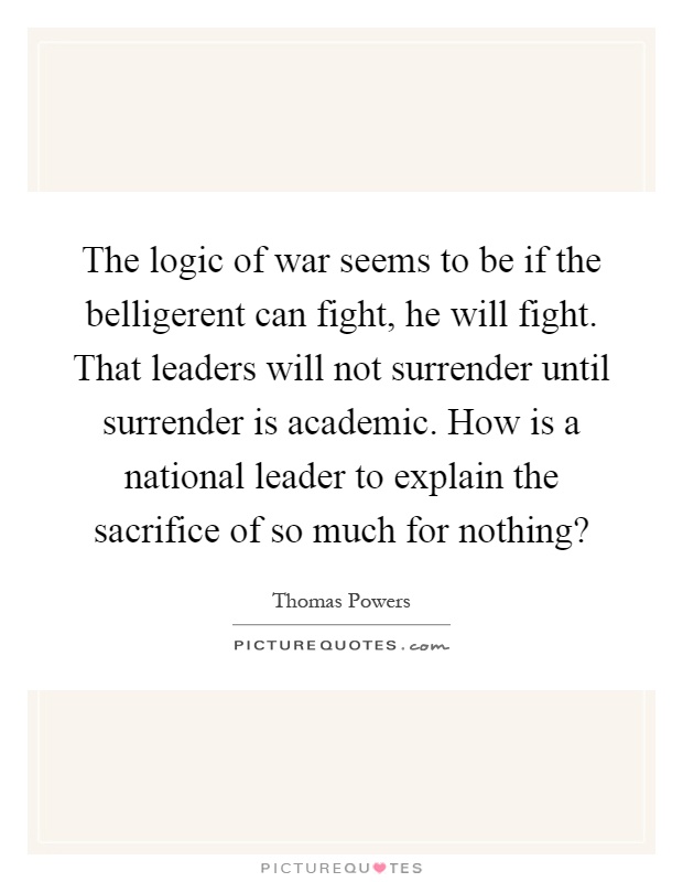 The logic of war seems to be if the belligerent can fight, he will fight. That leaders will not surrender until surrender is academic. How is a national leader to explain the sacrifice of so much for nothing? Picture Quote #1