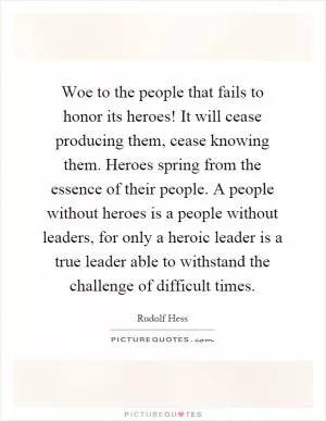 Woe to the people that fails to honor its heroes! It will cease producing them, cease knowing them. Heroes spring from the essence of their people. A people without heroes is a people without leaders, for only a heroic leader is a true leader able to withstand the challenge of difficult times Picture Quote #1