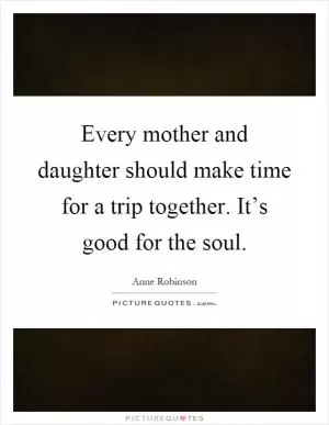 Every mother and daughter should make time for a trip together. It’s good for the soul Picture Quote #1
