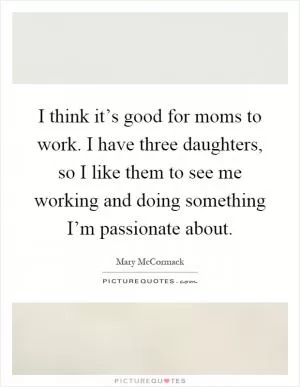 I think it’s good for moms to work. I have three daughters, so I like them to see me working and doing something I’m passionate about Picture Quote #1