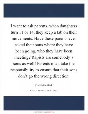 I want to ask parents, when daughters turn 11 or 14, they keep a tab on their movements. Have these parents ever asked their sons where they have been going, who they have been meeting? Rapists are somebody’s sons as well! Parents must take the responsibility to ensure that their sons don’t go the wrong direction Picture Quote #1