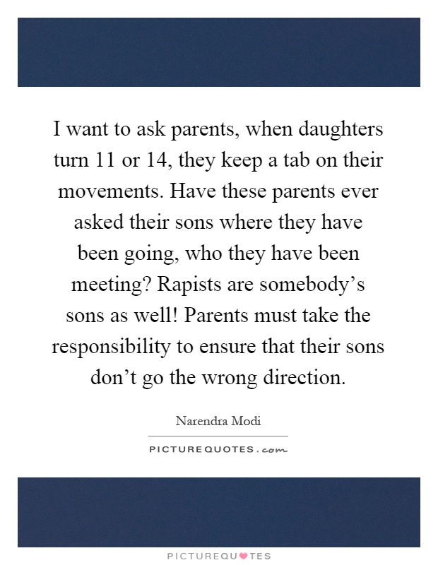 I want to ask parents, when daughters turn 11 or 14, they keep a tab on their movements. Have these parents ever asked their sons where they have been going, who they have been meeting? Rapists are somebody's sons as well! Parents must take the responsibility to ensure that their sons don't go the wrong direction Picture Quote #1