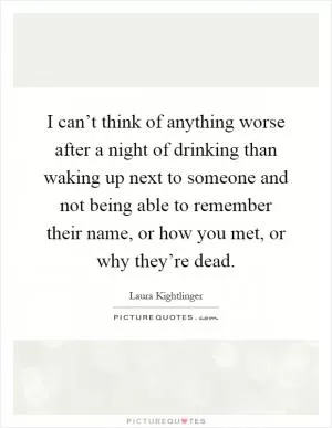 I can’t think of anything worse after a night of drinking than waking up next to someone and not being able to remember their name, or how you met, or why they’re dead Picture Quote #1