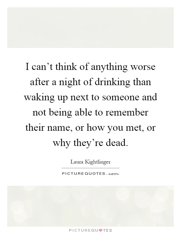 I can't think of anything worse after a night of drinking than waking up next to someone and not being able to remember their name, or how you met, or why they're dead Picture Quote #1