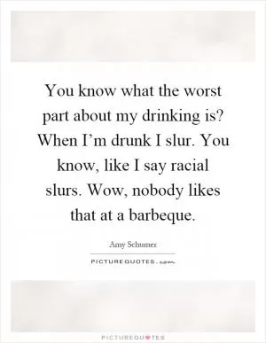 You know what the worst part about my drinking is? When I’m drunk I slur. You know, like I say racial slurs. Wow, nobody likes that at a barbeque Picture Quote #1