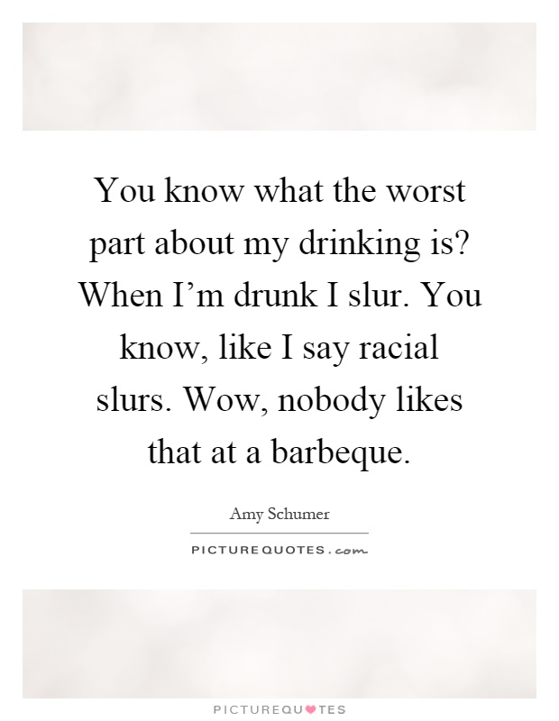 You know what the worst part about my drinking is? When I'm drunk I slur. You know, like I say racial slurs. Wow, nobody likes that at a barbeque Picture Quote #1
