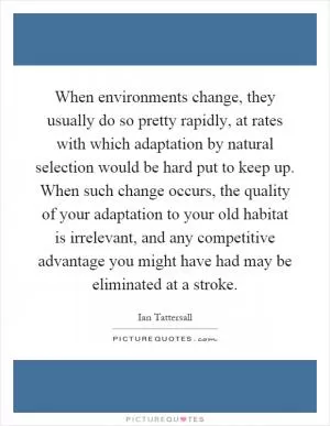 When environments change, they usually do so pretty rapidly, at rates with which adaptation by natural selection would be hard put to keep up. When such change occurs, the quality of your adaptation to your old habitat is irrelevant, and any competitive advantage you might have had may be eliminated at a stroke Picture Quote #1