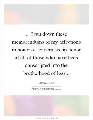 ... I put down these memorandums of my affections in honor of tenderness, in honor of all of those who have been conscripted into the brotherhood of loss Picture Quote #1