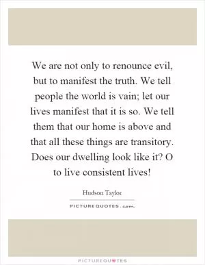 We are not only to renounce evil, but to manifest the truth. We tell people the world is vain; let our lives manifest that it is so. We tell them that our home is above and that all these things are transitory. Does our dwelling look like it? O to live consistent lives! Picture Quote #1