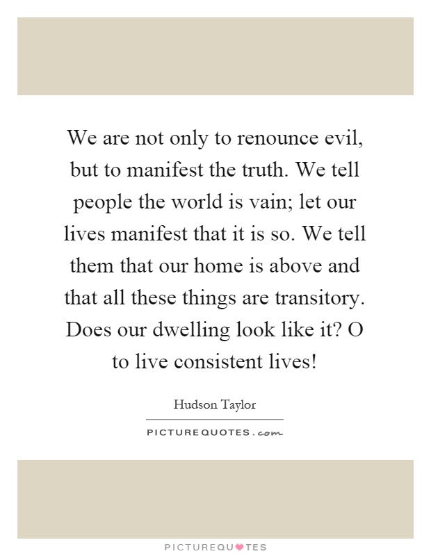 We are not only to renounce evil, but to manifest the truth. We tell people the world is vain; let our lives manifest that it is so. We tell them that our home is above and that all these things are transitory. Does our dwelling look like it? O to live consistent lives! Picture Quote #1