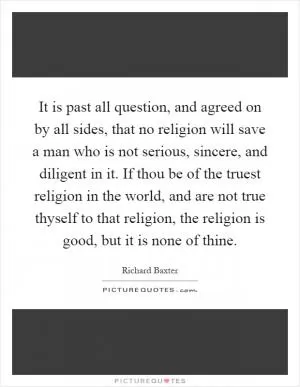 It is past all question, and agreed on by all sides, that no religion will save a man who is not serious, sincere, and diligent in it. If thou be of the truest religion in the world, and are not true thyself to that religion, the religion is good, but it is none of thine Picture Quote #1