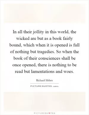 In all their jollity in this world, the wicked are but as a book fairly bound, which when it is opened is full of nothing but tragedies. So when the book of their consciences shall be once opened, there is nothing to be read but lamentations and woes Picture Quote #1