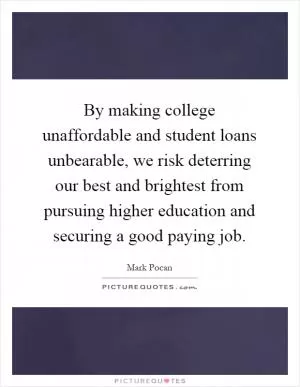 By making college unaffordable and student loans unbearable, we risk deterring our best and brightest from pursuing higher education and securing a good paying job Picture Quote #1