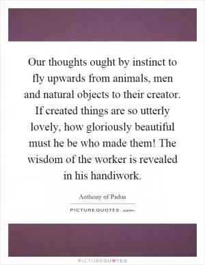 Our thoughts ought by instinct to fly upwards from animals, men and natural objects to their creator. If created things are so utterly lovely, how gloriously beautiful must he be who made them! The wisdom of the worker is revealed in his handiwork Picture Quote #1