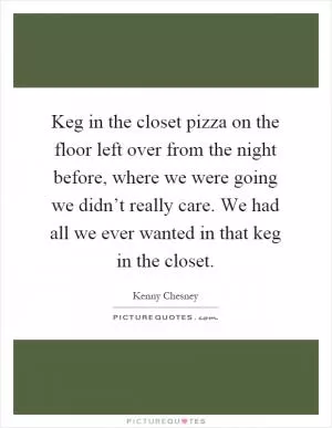 Keg in the closet pizza on the floor left over from the night before, where we were going we didn’t really care. We had all we ever wanted in that keg in the closet Picture Quote #1