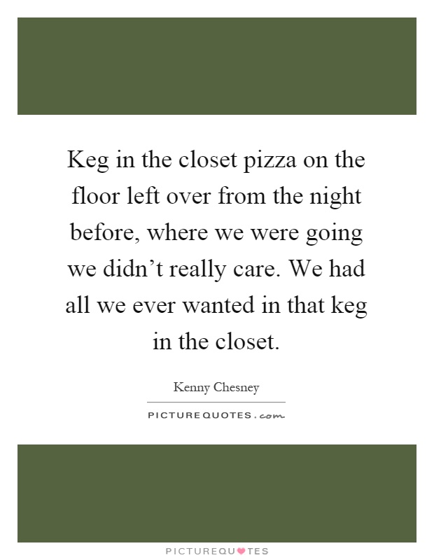 Keg in the closet pizza on the floor left over from the night before, where we were going we didn't really care. We had all we ever wanted in that keg in the closet Picture Quote #1
