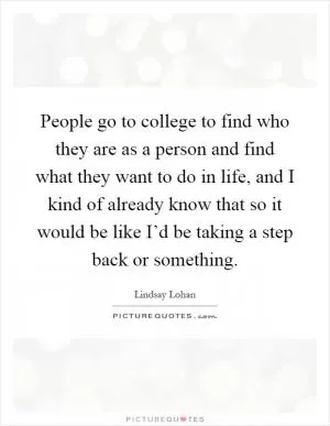 People go to college to find who they are as a person and find what they want to do in life, and I kind of already know that so it would be like I’d be taking a step back or something Picture Quote #1