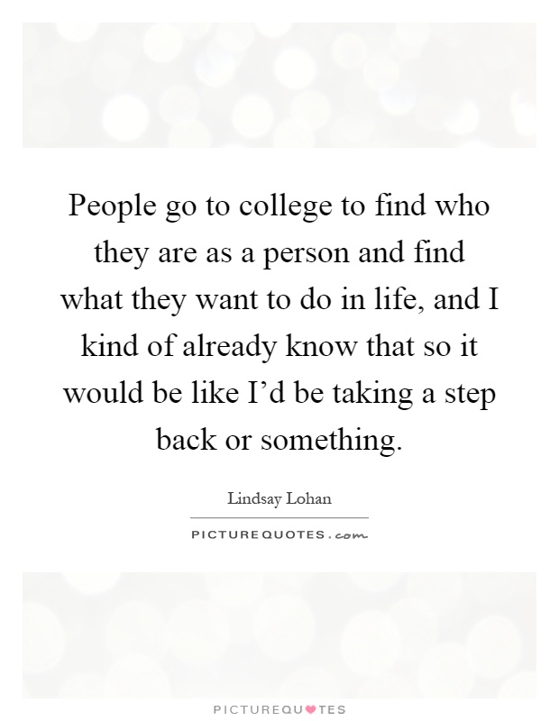 People go to college to find who they are as a person and find what they want to do in life, and I kind of already know that so it would be like I'd be taking a step back or something Picture Quote #1