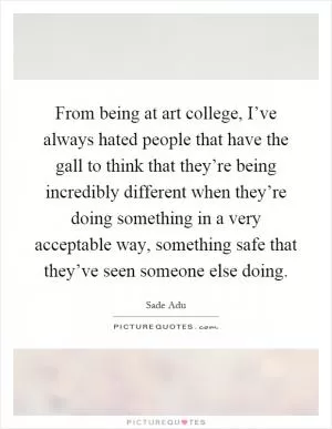 From being at art college, I’ve always hated people that have the gall to think that they’re being incredibly different when they’re doing something in a very acceptable way, something safe that they’ve seen someone else doing Picture Quote #1