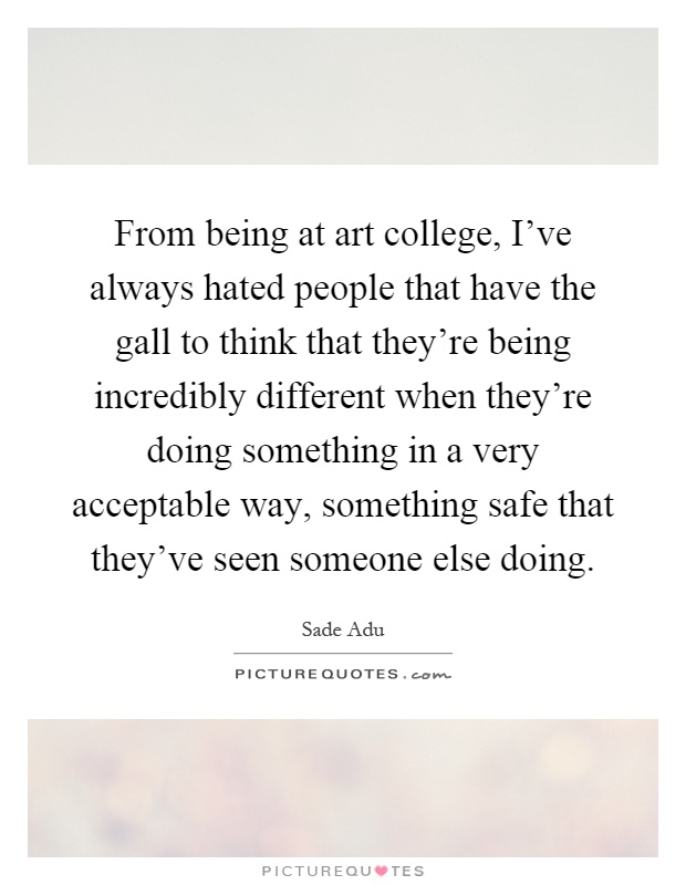 From being at art college, I've always hated people that have the gall to think that they're being incredibly different when they're doing something in a very acceptable way, something safe that they've seen someone else doing Picture Quote #1