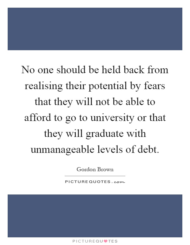 No one should be held back from realising their potential by fears that they will not be able to afford to go to university or that they will graduate with unmanageable levels of debt Picture Quote #1