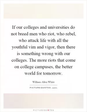 If our colleges and universities do not breed men who riot, who rebel, who attack life with all the youthful vim and vigor, then there is something wrong with our colleges. The more riots that come on college campuses, the better world for tomorrow Picture Quote #1