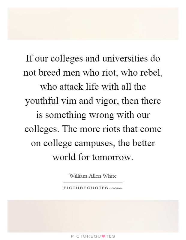 If our colleges and universities do not breed men who riot, who rebel, who attack life with all the youthful vim and vigor, then there is something wrong with our colleges. The more riots that come on college campuses, the better world for tomorrow Picture Quote #1