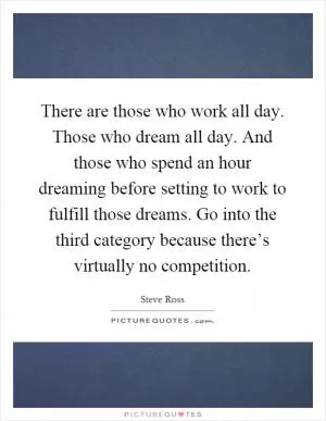 There are those who work all day. Those who dream all day. And those who spend an hour dreaming before setting to work to fulfill those dreams. Go into the third category because there’s virtually no competition Picture Quote #1