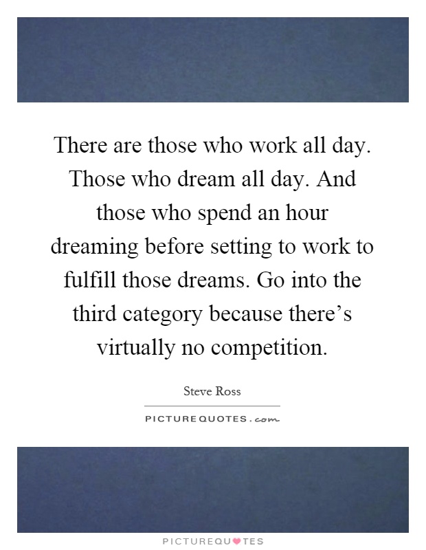 There are those who work all day. Those who dream all day. And those who spend an hour dreaming before setting to work to fulfill those dreams. Go into the third category because there's virtually no competition Picture Quote #1