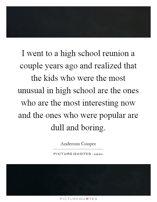 I went to a high school reunion a couple years ago and realized that the kids who were the most unusual in high school are the ones who are the most interesting now and the ones who were popular are dull and boring Picture Quote #1