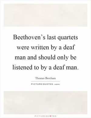 Beethoven’s last quartets were written by a deaf man and should only be listened to by a deaf man Picture Quote #1