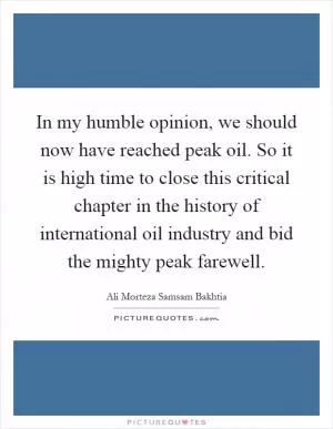 In my humble opinion, we should now have reached peak oil. So it is high time to close this critical chapter in the history of international oil industry and bid the mighty peak farewell Picture Quote #1