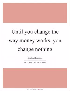Until you change the way money works, you change nothing Picture Quote #1