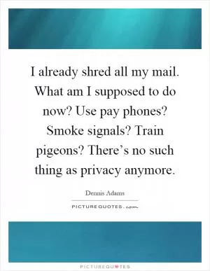 I already shred all my mail. What am I supposed to do now? Use pay phones? Smoke signals? Train pigeons? There’s no such thing as privacy anymore Picture Quote #1