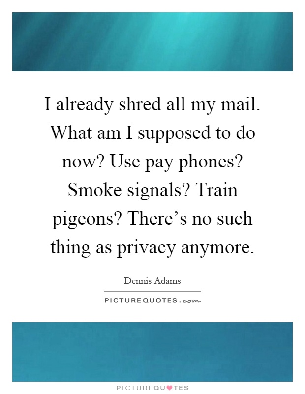 I already shred all my mail. What am I supposed to do now? Use pay phones? Smoke signals? Train pigeons? There's no such thing as privacy anymore Picture Quote #1