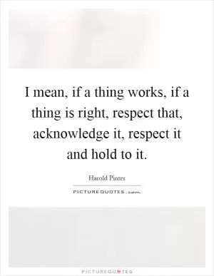 I mean, if a thing works, if a thing is right, respect that, acknowledge it, respect it and hold to it Picture Quote #1
