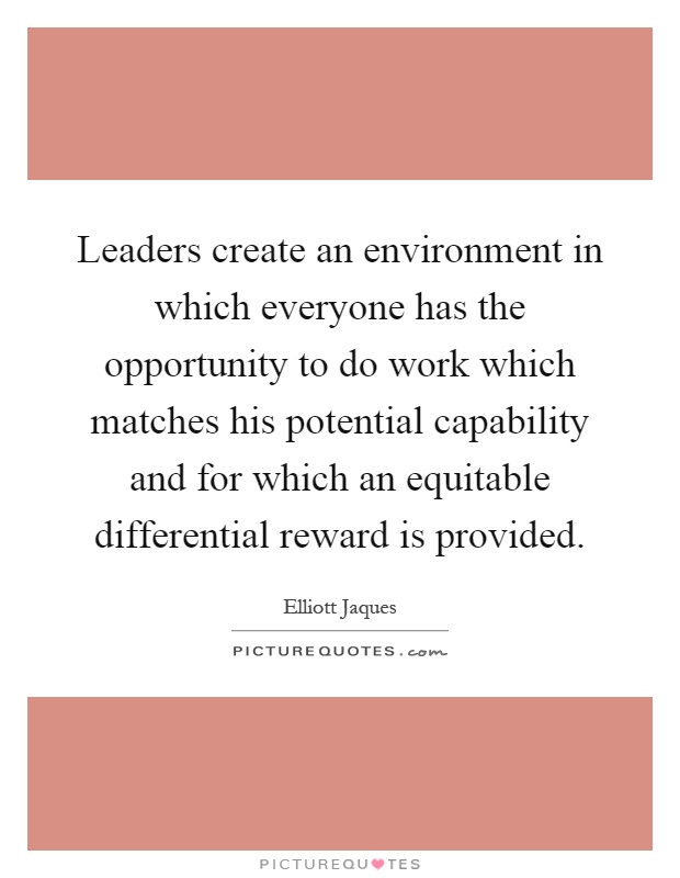 Leaders create an environment in which everyone has the opportunity to do work which matches his potential capability and for which an equitable differential reward is provided Picture Quote #1