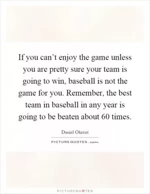 If you can’t enjoy the game unless you are pretty sure your team is going to win, baseball is not the game for you. Remember, the best team in baseball in any year is going to be beaten about 60 times Picture Quote #1