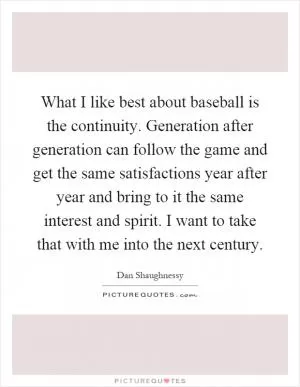 What I like best about baseball is the continuity. Generation after generation can follow the game and get the same satisfactions year after year and bring to it the same interest and spirit. I want to take that with me into the next century Picture Quote #1