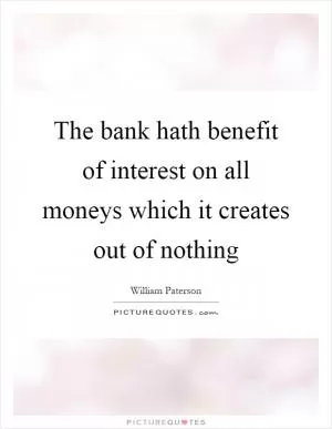 The bank hath benefit of interest on all moneys which it creates out of nothing Picture Quote #1