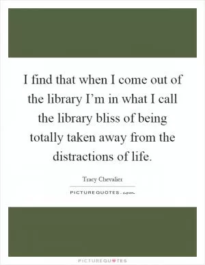 I find that when I come out of the library I’m in what I call the library bliss of being totally taken away from the distractions of life Picture Quote #1