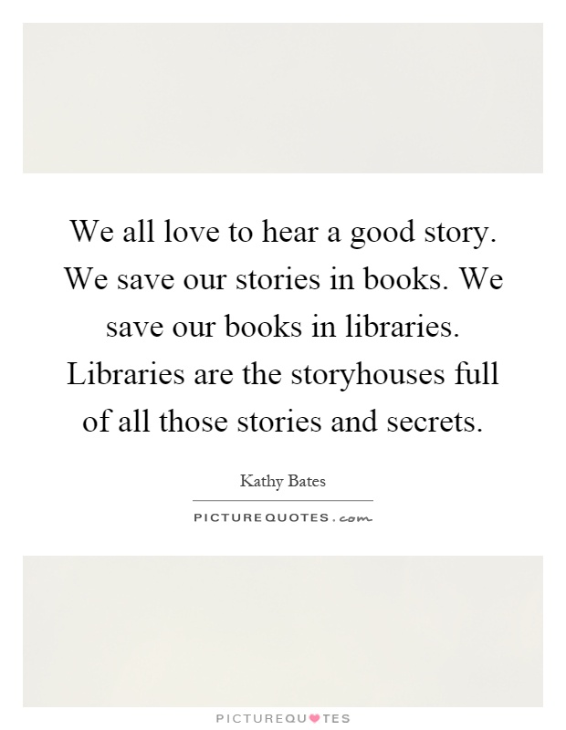 We all love to hear a good story. We save our stories in books. We save our books in libraries. Libraries are the storyhouses full of all those stories and secrets Picture Quote #1