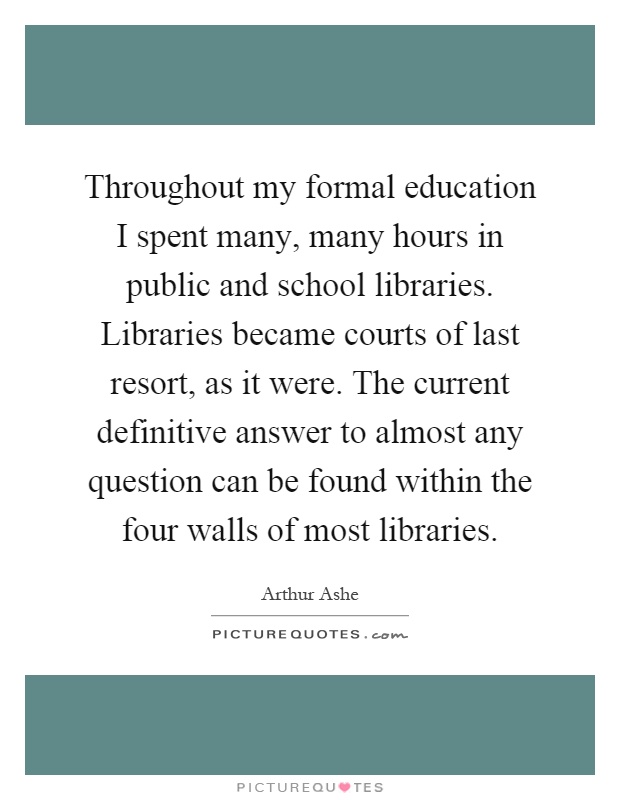Throughout my formal education I spent many, many hours in public and school libraries. Libraries became courts of last resort, as it were. The current definitive answer to almost any question can be found within the four walls of most libraries Picture Quote #1