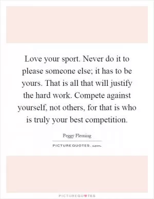 Love your sport. Never do it to please someone else; it has to be yours. That is all that will justify the hard work. Compete against yourself, not others, for that is who is truly your best competition Picture Quote #1