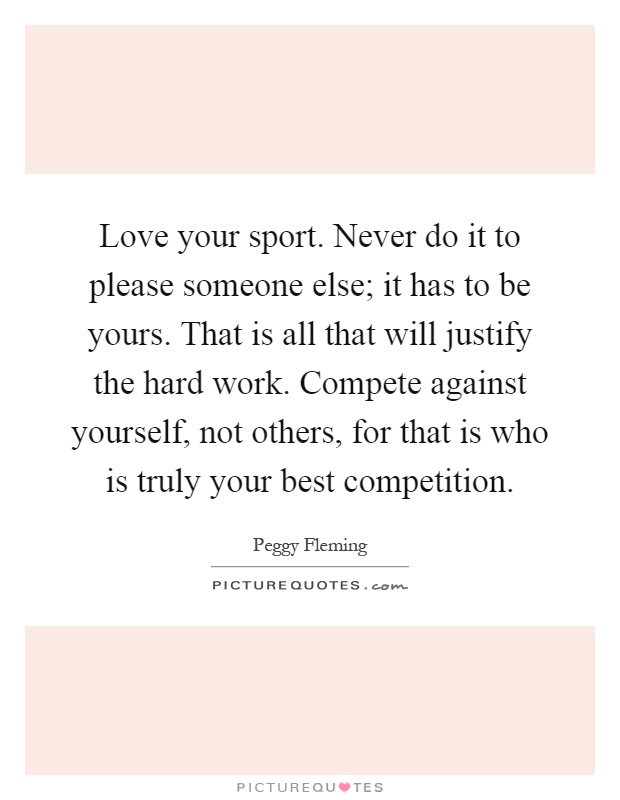 Love your sport. Never do it to please someone else; it has to be yours. That is all that will justify the hard work. Compete against yourself, not others, for that is who is truly your best competition Picture Quote #1