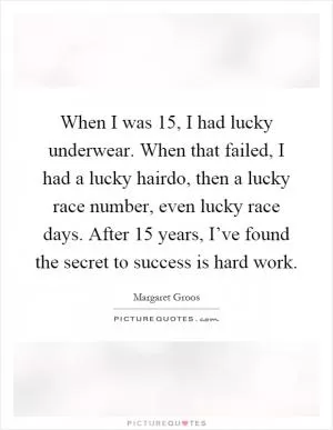 When I was 15, I had lucky underwear. When that failed, I had a lucky hairdo, then a lucky race number, even lucky race days. After 15 years, I’ve found the secret to success is hard work Picture Quote #1