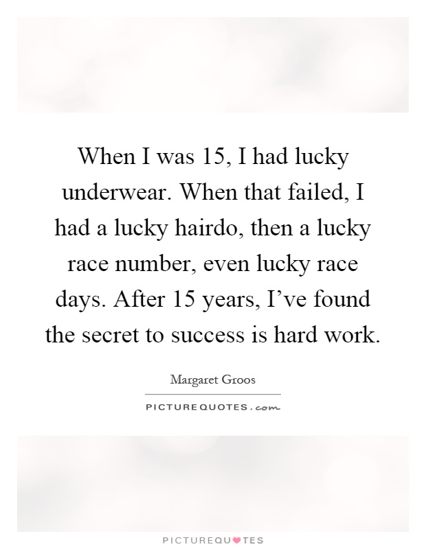 When I was 15, I had lucky underwear. When that failed, I had a lucky hairdo, then a lucky race number, even lucky race days. After 15 years, I've found the secret to success is hard work Picture Quote #1