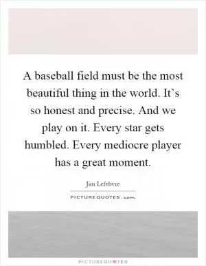 A baseball field must be the most beautiful thing in the world. It’s so honest and precise. And we play on it. Every star gets humbled. Every mediocre player has a great moment Picture Quote #1